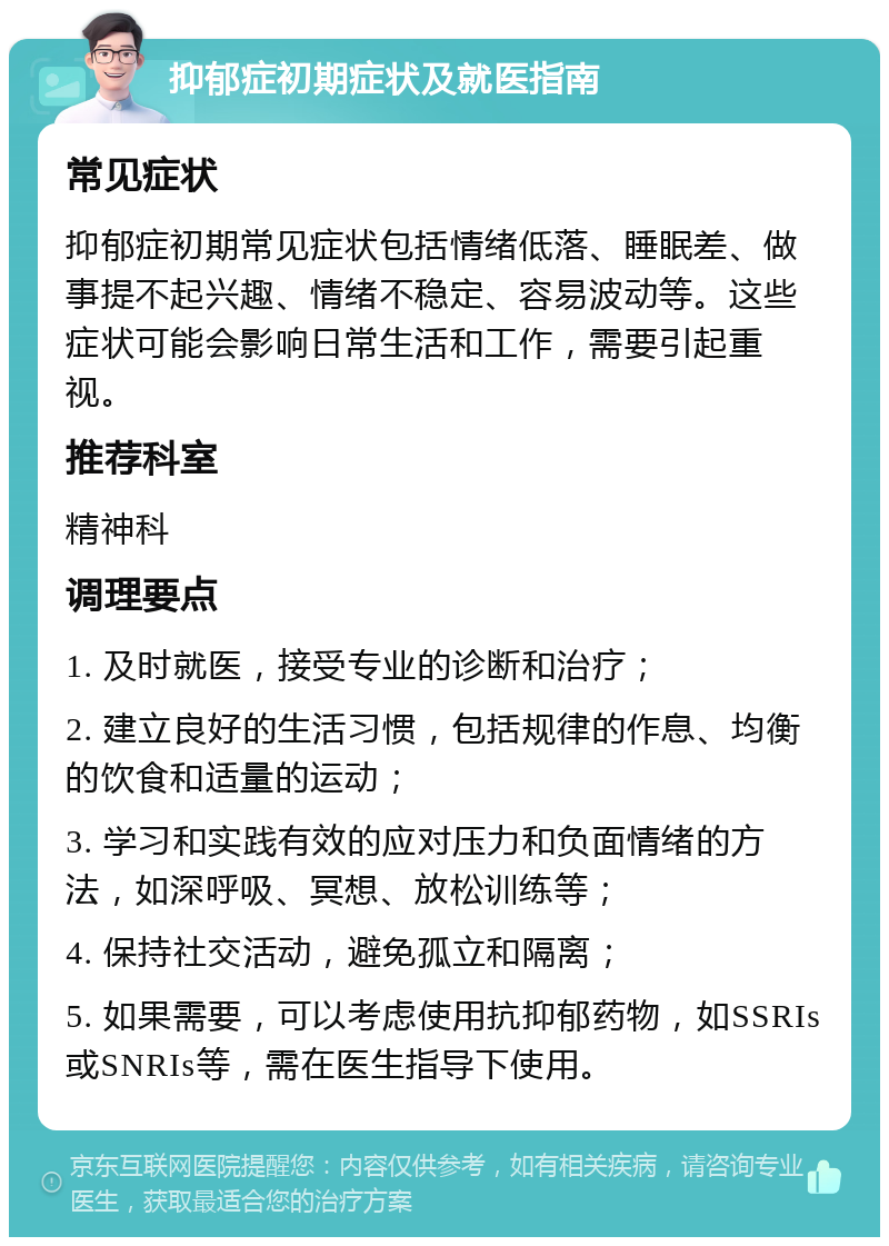 抑郁症初期症状及就医指南 常见症状 抑郁症初期常见症状包括情绪低落、睡眠差、做事提不起兴趣、情绪不稳定、容易波动等。这些症状可能会影响日常生活和工作，需要引起重视。 推荐科室 精神科 调理要点 1. 及时就医，接受专业的诊断和治疗； 2. 建立良好的生活习惯，包括规律的作息、均衡的饮食和适量的运动； 3. 学习和实践有效的应对压力和负面情绪的方法，如深呼吸、冥想、放松训练等； 4. 保持社交活动，避免孤立和隔离； 5. 如果需要，可以考虑使用抗抑郁药物，如SSRIs或SNRIs等，需在医生指导下使用。