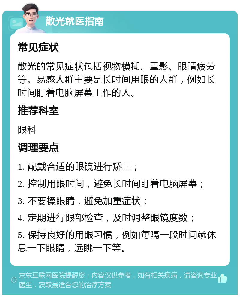 散光就医指南 常见症状 散光的常见症状包括视物模糊、重影、眼睛疲劳等。易感人群主要是长时间用眼的人群，例如长时间盯着电脑屏幕工作的人。 推荐科室 眼科 调理要点 1. 配戴合适的眼镜进行矫正； 2. 控制用眼时间，避免长时间盯着电脑屏幕； 3. 不要揉眼睛，避免加重症状； 4. 定期进行眼部检查，及时调整眼镜度数； 5. 保持良好的用眼习惯，例如每隔一段时间就休息一下眼睛，远眺一下等。