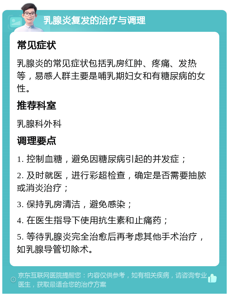 乳腺炎复发的治疗与调理 常见症状 乳腺炎的常见症状包括乳房红肿、疼痛、发热等，易感人群主要是哺乳期妇女和有糖尿病的女性。 推荐科室 乳腺科外科 调理要点 1. 控制血糖，避免因糖尿病引起的并发症； 2. 及时就医，进行彩超检查，确定是否需要抽脓或消炎治疗； 3. 保持乳房清洁，避免感染； 4. 在医生指导下使用抗生素和止痛药； 5. 等待乳腺炎完全治愈后再考虑其他手术治疗，如乳腺导管切除术。