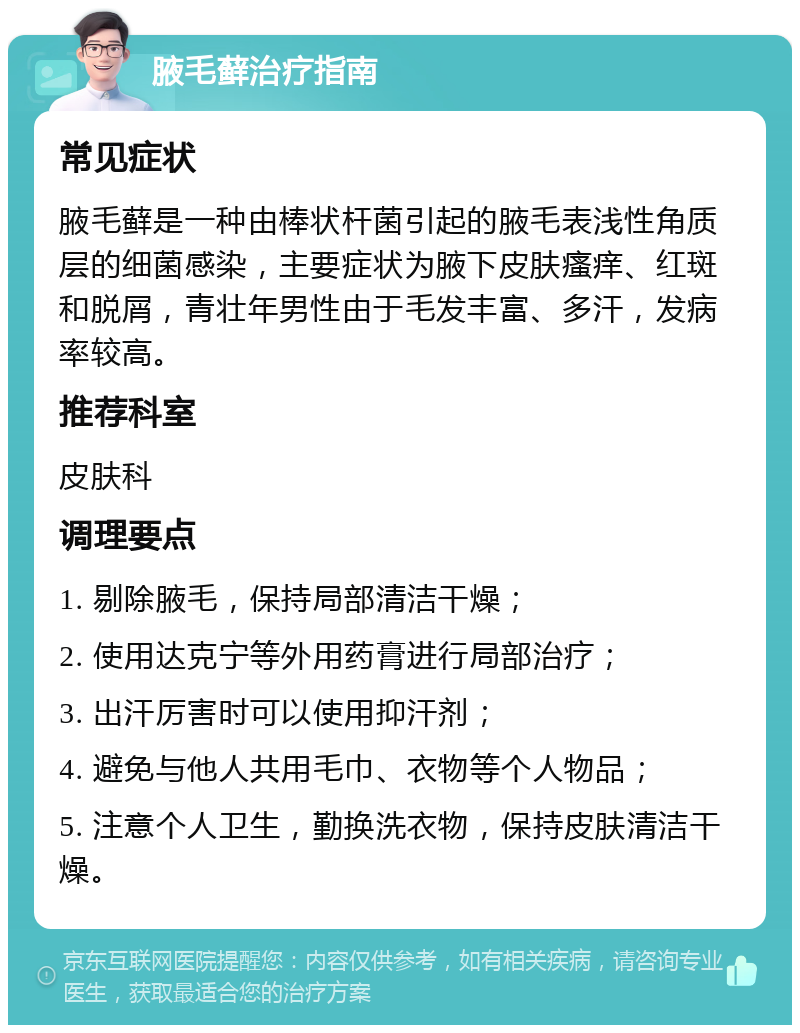 腋毛藓治疗指南 常见症状 腋毛藓是一种由棒状杆菌引起的腋毛表浅性角质层的细菌感染，主要症状为腋下皮肤瘙痒、红斑和脱屑，青壮年男性由于毛发丰富、多汗，发病率较高。 推荐科室 皮肤科 调理要点 1. 剔除腋毛，保持局部清洁干燥； 2. 使用达克宁等外用药膏进行局部治疗； 3. 出汗厉害时可以使用抑汗剂； 4. 避免与他人共用毛巾、衣物等个人物品； 5. 注意个人卫生，勤换洗衣物，保持皮肤清洁干燥。