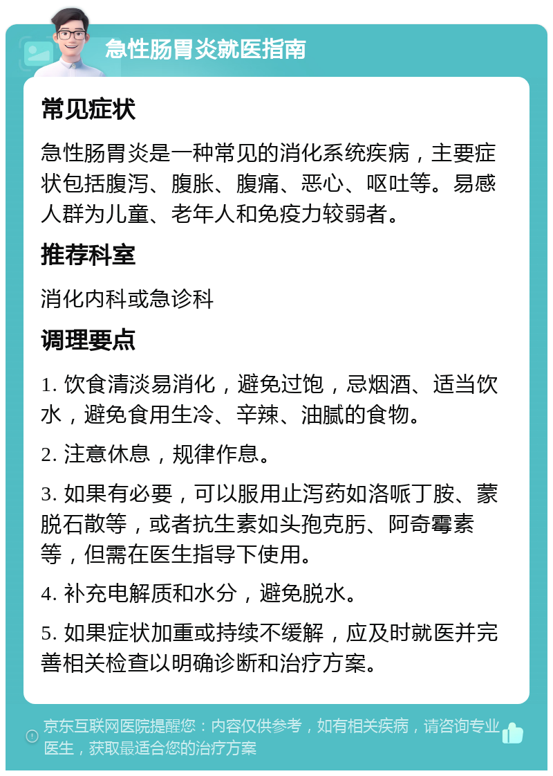 急性肠胃炎就医指南 常见症状 急性肠胃炎是一种常见的消化系统疾病，主要症状包括腹泻、腹胀、腹痛、恶心、呕吐等。易感人群为儿童、老年人和免疫力较弱者。 推荐科室 消化内科或急诊科 调理要点 1. 饮食清淡易消化，避免过饱，忌烟酒、适当饮水，避免食用生冷、辛辣、油腻的食物。 2. 注意休息，规律作息。 3. 如果有必要，可以服用止泻药如洛哌丁胺、蒙脱石散等，或者抗生素如头孢克肟、阿奇霉素等，但需在医生指导下使用。 4. 补充电解质和水分，避免脱水。 5. 如果症状加重或持续不缓解，应及时就医并完善相关检查以明确诊断和治疗方案。