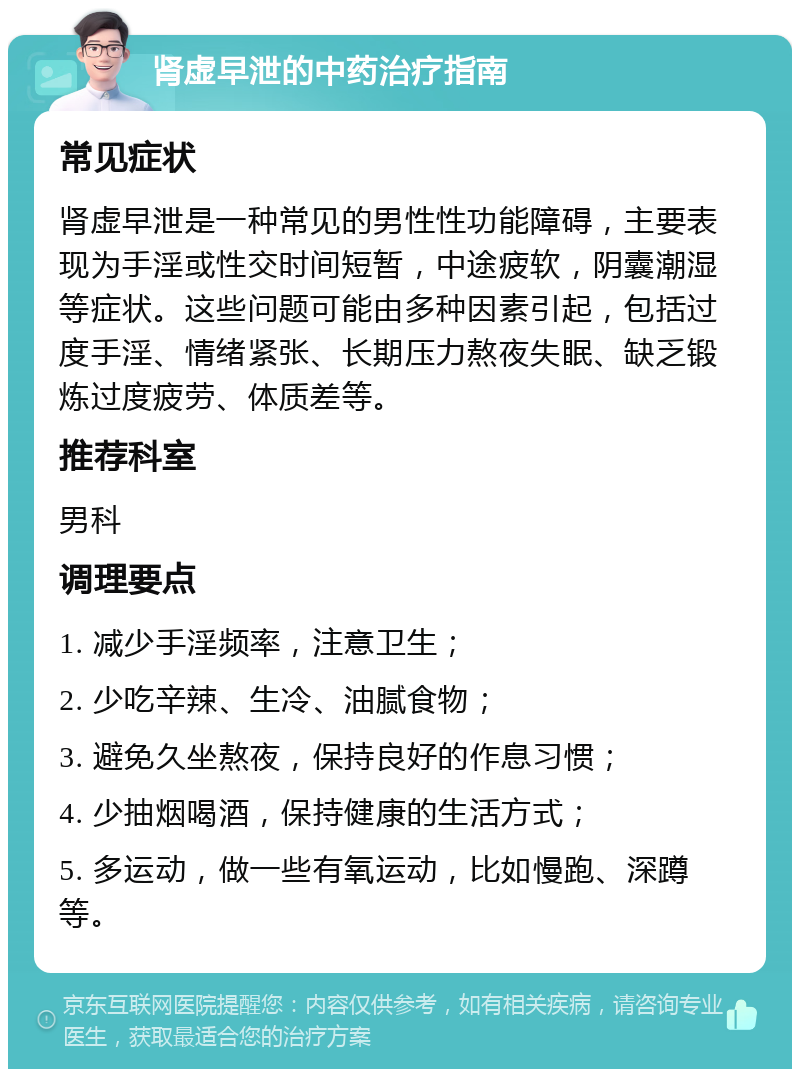 肾虚早泄的中药治疗指南 常见症状 肾虚早泄是一种常见的男性性功能障碍，主要表现为手淫或性交时间短暂，中途疲软，阴囊潮湿等症状。这些问题可能由多种因素引起，包括过度手淫、情绪紧张、长期压力熬夜失眠、缺乏锻炼过度疲劳、体质差等。 推荐科室 男科 调理要点 1. 减少手淫频率，注意卫生； 2. 少吃辛辣、生冷、油腻食物； 3. 避免久坐熬夜，保持良好的作息习惯； 4. 少抽烟喝酒，保持健康的生活方式； 5. 多运动，做一些有氧运动，比如慢跑、深蹲等。