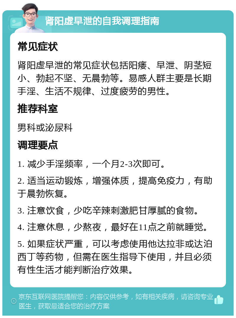 肾阳虚早泄的自我调理指南 常见症状 肾阳虚早泄的常见症状包括阳痿、早泄、阴茎短小、勃起不坚、无晨勃等。易感人群主要是长期手淫、生活不规律、过度疲劳的男性。 推荐科室 男科或泌尿科 调理要点 1. 减少手淫频率，一个月2-3次即可。 2. 适当运动锻炼，增强体质，提高免疫力，有助于晨勃恢复。 3. 注意饮食，少吃辛辣刺激肥甘厚腻的食物。 4. 注意休息，少熬夜，最好在11点之前就睡觉。 5. 如果症状严重，可以考虑使用他达拉非或达泊西丁等药物，但需在医生指导下使用，并且必须有性生活才能判断治疗效果。