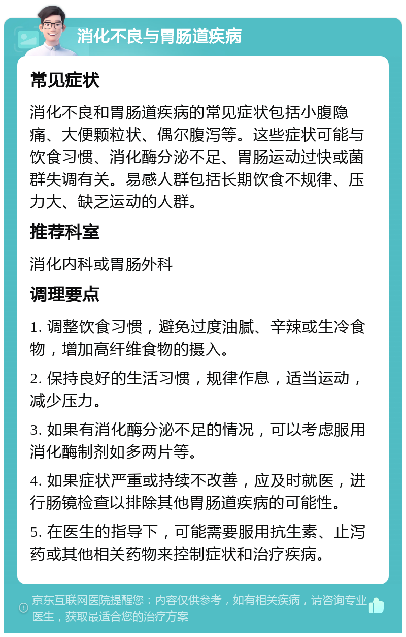 消化不良与胃肠道疾病 常见症状 消化不良和胃肠道疾病的常见症状包括小腹隐痛、大便颗粒状、偶尔腹泻等。这些症状可能与饮食习惯、消化酶分泌不足、胃肠运动过快或菌群失调有关。易感人群包括长期饮食不规律、压力大、缺乏运动的人群。 推荐科室 消化内科或胃肠外科 调理要点 1. 调整饮食习惯，避免过度油腻、辛辣或生冷食物，增加高纤维食物的摄入。 2. 保持良好的生活习惯，规律作息，适当运动，减少压力。 3. 如果有消化酶分泌不足的情况，可以考虑服用消化酶制剂如多两片等。 4. 如果症状严重或持续不改善，应及时就医，进行肠镜检查以排除其他胃肠道疾病的可能性。 5. 在医生的指导下，可能需要服用抗生素、止泻药或其他相关药物来控制症状和治疗疾病。