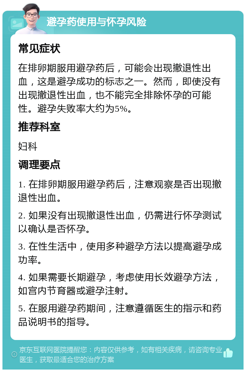 避孕药使用与怀孕风险 常见症状 在排卵期服用避孕药后，可能会出现撤退性出血，这是避孕成功的标志之一。然而，即使没有出现撤退性出血，也不能完全排除怀孕的可能性。避孕失败率大约为5%。 推荐科室 妇科 调理要点 1. 在排卵期服用避孕药后，注意观察是否出现撤退性出血。 2. 如果没有出现撤退性出血，仍需进行怀孕测试以确认是否怀孕。 3. 在性生活中，使用多种避孕方法以提高避孕成功率。 4. 如果需要长期避孕，考虑使用长效避孕方法，如宫内节育器或避孕注射。 5. 在服用避孕药期间，注意遵循医生的指示和药品说明书的指导。