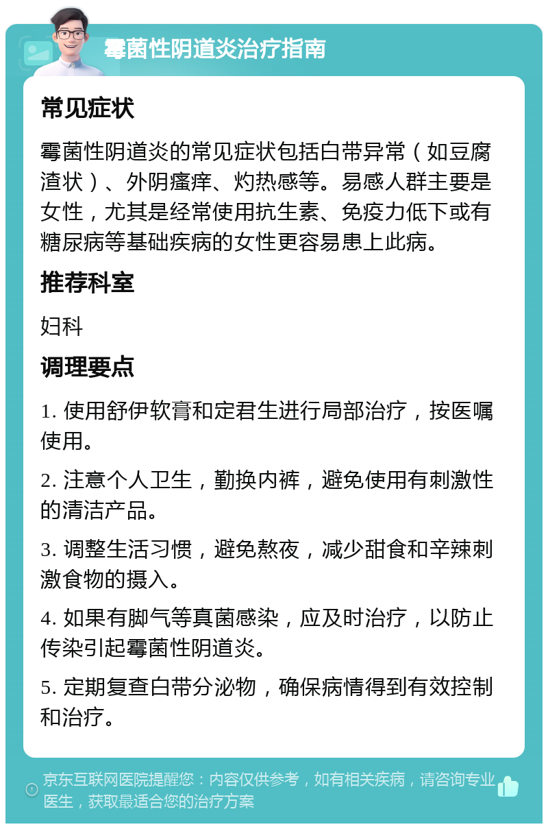 霉菌性阴道炎治疗指南 常见症状 霉菌性阴道炎的常见症状包括白带异常（如豆腐渣状）、外阴瘙痒、灼热感等。易感人群主要是女性，尤其是经常使用抗生素、免疫力低下或有糖尿病等基础疾病的女性更容易患上此病。 推荐科室 妇科 调理要点 1. 使用舒伊软膏和定君生进行局部治疗，按医嘱使用。 2. 注意个人卫生，勤换内裤，避免使用有刺激性的清洁产品。 3. 调整生活习惯，避免熬夜，减少甜食和辛辣刺激食物的摄入。 4. 如果有脚气等真菌感染，应及时治疗，以防止传染引起霉菌性阴道炎。 5. 定期复查白带分泌物，确保病情得到有效控制和治疗。