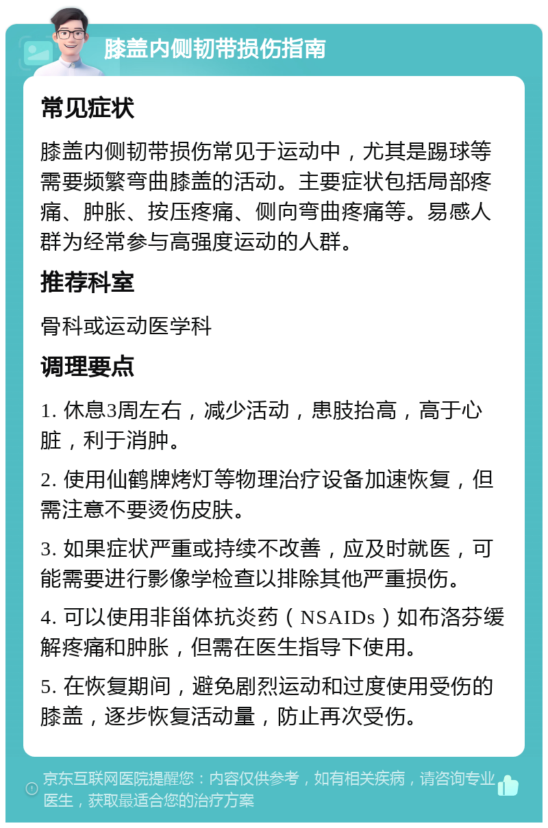 膝盖内侧韧带损伤指南 常见症状 膝盖内侧韧带损伤常见于运动中，尤其是踢球等需要频繁弯曲膝盖的活动。主要症状包括局部疼痛、肿胀、按压疼痛、侧向弯曲疼痛等。易感人群为经常参与高强度运动的人群。 推荐科室 骨科或运动医学科 调理要点 1. 休息3周左右，减少活动，患肢抬高，高于心脏，利于消肿。 2. 使用仙鹤牌烤灯等物理治疗设备加速恢复，但需注意不要烫伤皮肤。 3. 如果症状严重或持续不改善，应及时就医，可能需要进行影像学检查以排除其他严重损伤。 4. 可以使用非甾体抗炎药（NSAIDs）如布洛芬缓解疼痛和肿胀，但需在医生指导下使用。 5. 在恢复期间，避免剧烈运动和过度使用受伤的膝盖，逐步恢复活动量，防止再次受伤。