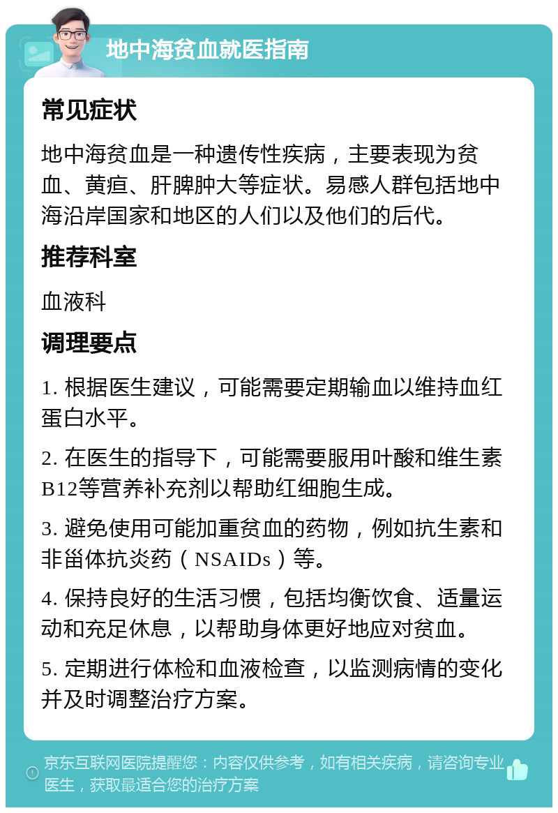 地中海贫血就医指南 常见症状 地中海贫血是一种遗传性疾病，主要表现为贫血、黄疸、肝脾肿大等症状。易感人群包括地中海沿岸国家和地区的人们以及他们的后代。 推荐科室 血液科 调理要点 1. 根据医生建议，可能需要定期输血以维持血红蛋白水平。 2. 在医生的指导下，可能需要服用叶酸和维生素B12等营养补充剂以帮助红细胞生成。 3. 避免使用可能加重贫血的药物，例如抗生素和非甾体抗炎药（NSAIDs）等。 4. 保持良好的生活习惯，包括均衡饮食、适量运动和充足休息，以帮助身体更好地应对贫血。 5. 定期进行体检和血液检查，以监测病情的变化并及时调整治疗方案。