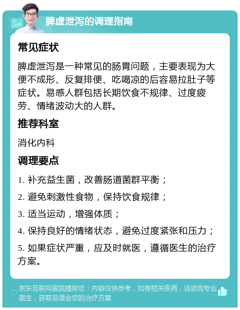 脾虚泄泻的调理指南 常见症状 脾虚泄泻是一种常见的肠胃问题，主要表现为大便不成形、反复排便、吃喝凉的后容易拉肚子等症状。易感人群包括长期饮食不规律、过度疲劳、情绪波动大的人群。 推荐科室 消化内科 调理要点 1. 补充益生菌，改善肠道菌群平衡； 2. 避免刺激性食物，保持饮食规律； 3. 适当运动，增强体质； 4. 保持良好的情绪状态，避免过度紧张和压力； 5. 如果症状严重，应及时就医，遵循医生的治疗方案。