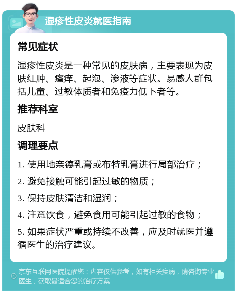 湿疹性皮炎就医指南 常见症状 湿疹性皮炎是一种常见的皮肤病，主要表现为皮肤红肿、瘙痒、起泡、渗液等症状。易感人群包括儿童、过敏体质者和免疫力低下者等。 推荐科室 皮肤科 调理要点 1. 使用地奈德乳膏或布特乳膏进行局部治疗； 2. 避免接触可能引起过敏的物质； 3. 保持皮肤清洁和湿润； 4. 注意饮食，避免食用可能引起过敏的食物； 5. 如果症状严重或持续不改善，应及时就医并遵循医生的治疗建议。