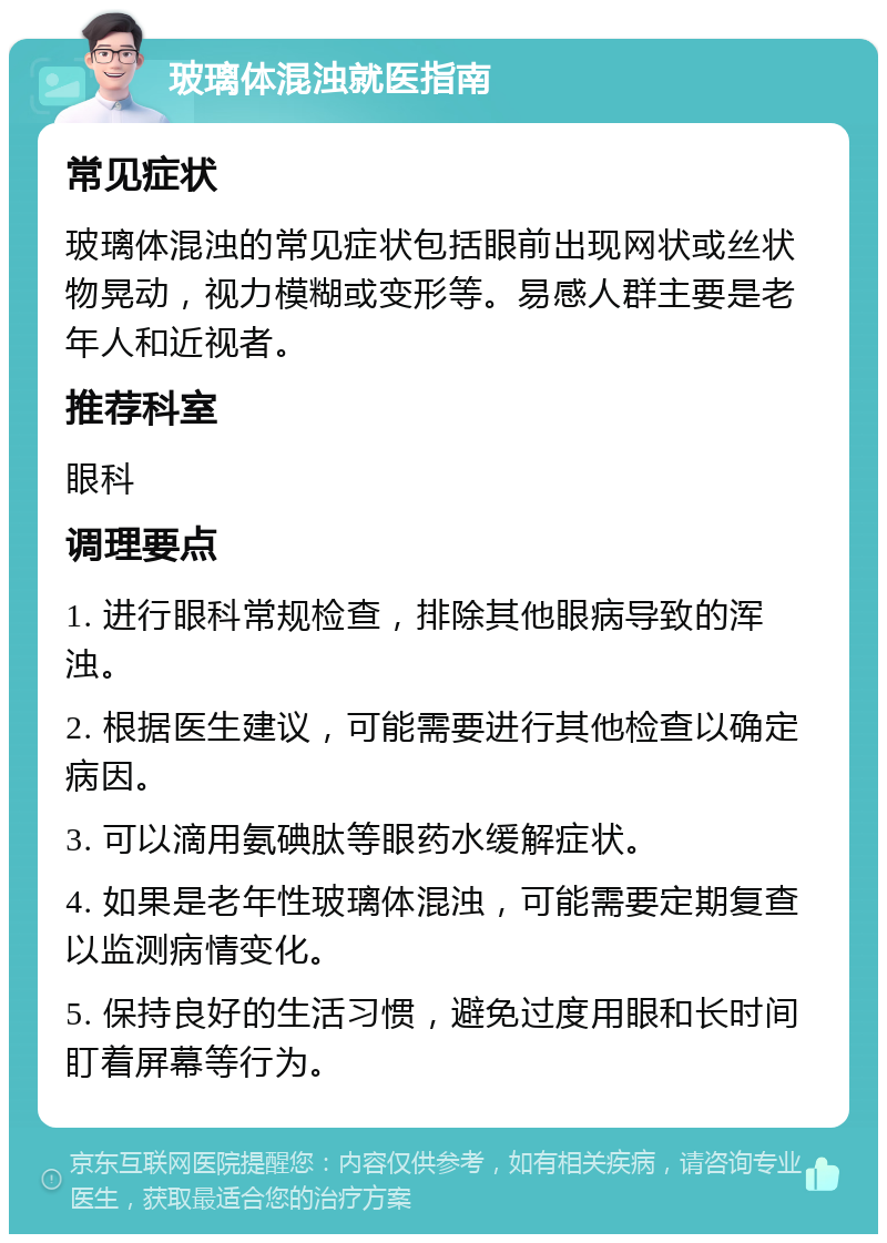 玻璃体混浊就医指南 常见症状 玻璃体混浊的常见症状包括眼前出现网状或丝状物晃动，视力模糊或变形等。易感人群主要是老年人和近视者。 推荐科室 眼科 调理要点 1. 进行眼科常规检查，排除其他眼病导致的浑浊。 2. 根据医生建议，可能需要进行其他检查以确定病因。 3. 可以滴用氨碘肽等眼药水缓解症状。 4. 如果是老年性玻璃体混浊，可能需要定期复查以监测病情变化。 5. 保持良好的生活习惯，避免过度用眼和长时间盯着屏幕等行为。