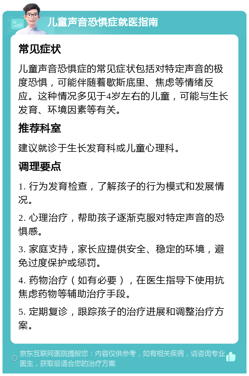 儿童声音恐惧症就医指南 常见症状 儿童声音恐惧症的常见症状包括对特定声音的极度恐惧，可能伴随着歇斯底里、焦虑等情绪反应。这种情况多见于4岁左右的儿童，可能与生长发育、环境因素等有关。 推荐科室 建议就诊于生长发育科或儿童心理科。 调理要点 1. 行为发育检查，了解孩子的行为模式和发展情况。 2. 心理治疗，帮助孩子逐渐克服对特定声音的恐惧感。 3. 家庭支持，家长应提供安全、稳定的环境，避免过度保护或惩罚。 4. 药物治疗（如有必要），在医生指导下使用抗焦虑药物等辅助治疗手段。 5. 定期复诊，跟踪孩子的治疗进展和调整治疗方案。