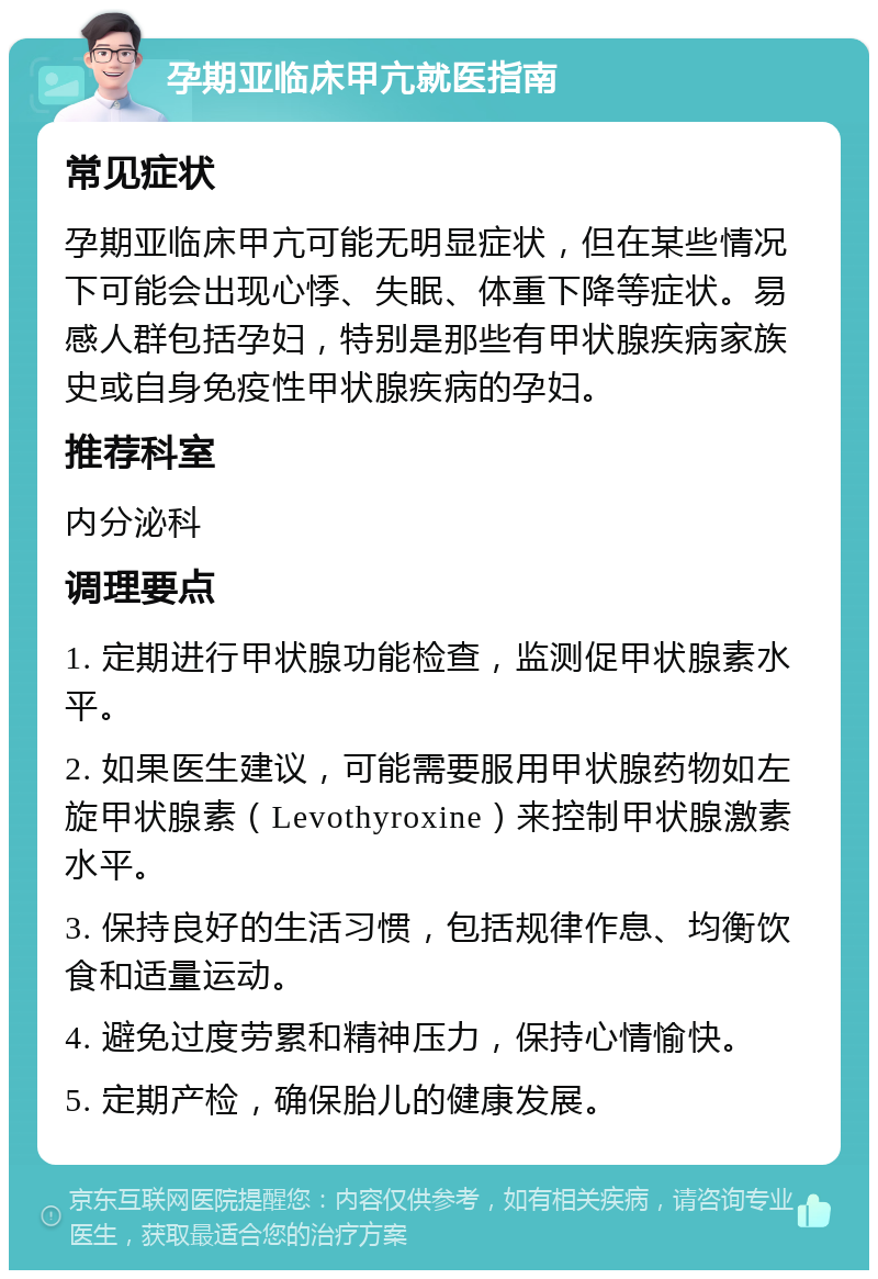 孕期亚临床甲亢就医指南 常见症状 孕期亚临床甲亢可能无明显症状，但在某些情况下可能会出现心悸、失眠、体重下降等症状。易感人群包括孕妇，特别是那些有甲状腺疾病家族史或自身免疫性甲状腺疾病的孕妇。 推荐科室 内分泌科 调理要点 1. 定期进行甲状腺功能检查，监测促甲状腺素水平。 2. 如果医生建议，可能需要服用甲状腺药物如左旋甲状腺素（Levothyroxine）来控制甲状腺激素水平。 3. 保持良好的生活习惯，包括规律作息、均衡饮食和适量运动。 4. 避免过度劳累和精神压力，保持心情愉快。 5. 定期产检，确保胎儿的健康发展。