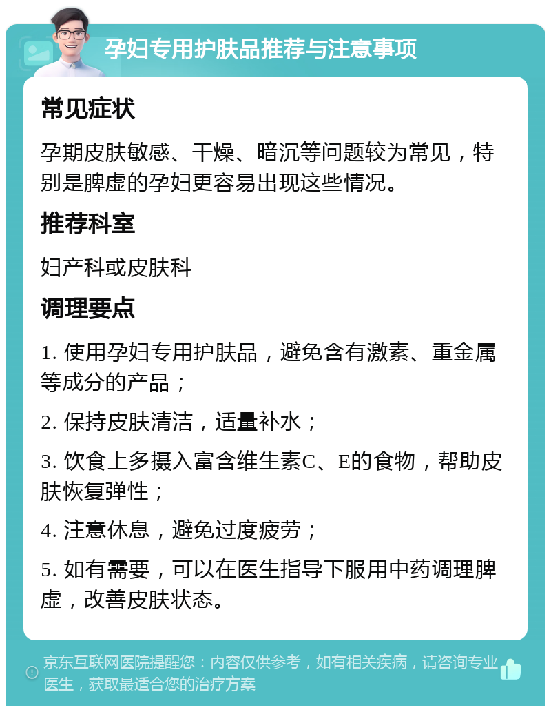 孕妇专用护肤品推荐与注意事项 常见症状 孕期皮肤敏感、干燥、暗沉等问题较为常见，特别是脾虚的孕妇更容易出现这些情况。 推荐科室 妇产科或皮肤科 调理要点 1. 使用孕妇专用护肤品，避免含有激素、重金属等成分的产品； 2. 保持皮肤清洁，适量补水； 3. 饮食上多摄入富含维生素C、E的食物，帮助皮肤恢复弹性； 4. 注意休息，避免过度疲劳； 5. 如有需要，可以在医生指导下服用中药调理脾虚，改善皮肤状态。