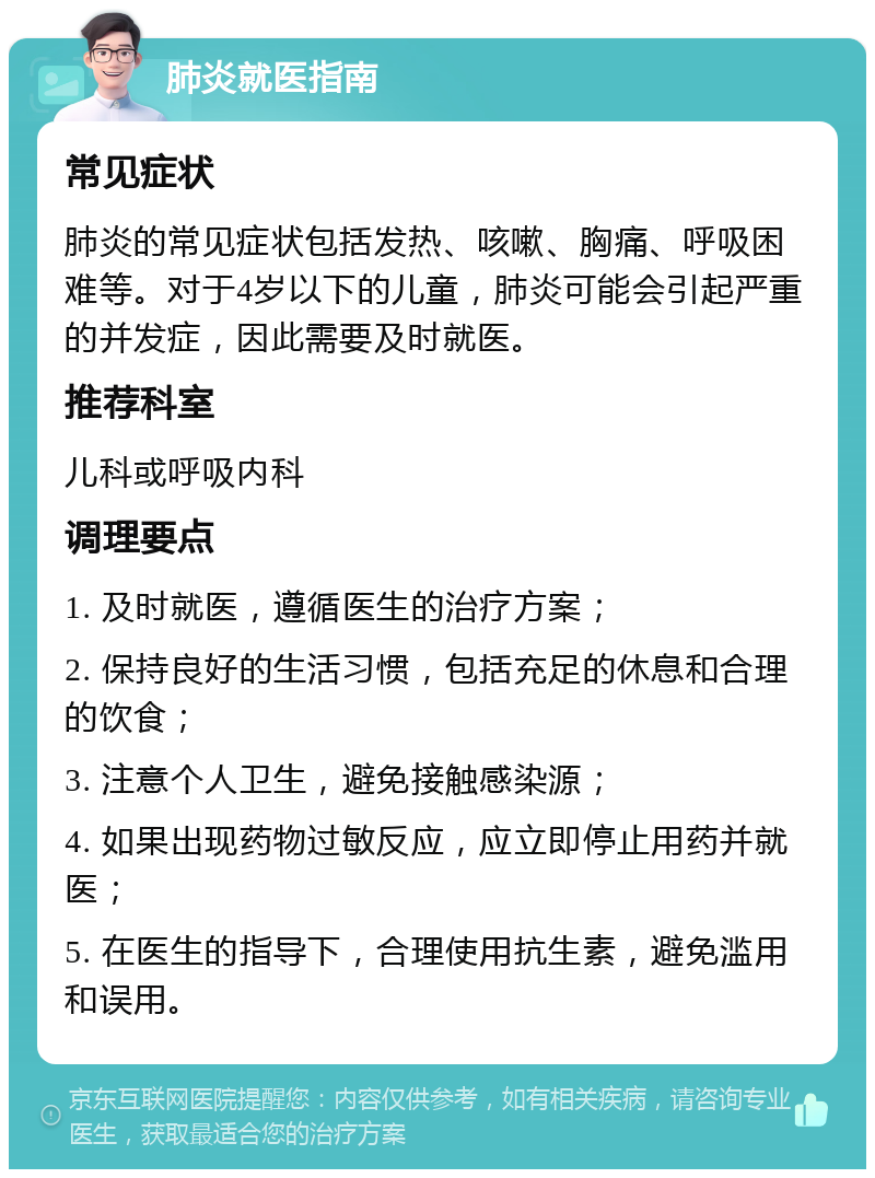 肺炎就医指南 常见症状 肺炎的常见症状包括发热、咳嗽、胸痛、呼吸困难等。对于4岁以下的儿童，肺炎可能会引起严重的并发症，因此需要及时就医。 推荐科室 儿科或呼吸内科 调理要点 1. 及时就医，遵循医生的治疗方案； 2. 保持良好的生活习惯，包括充足的休息和合理的饮食； 3. 注意个人卫生，避免接触感染源； 4. 如果出现药物过敏反应，应立即停止用药并就医； 5. 在医生的指导下，合理使用抗生素，避免滥用和误用。