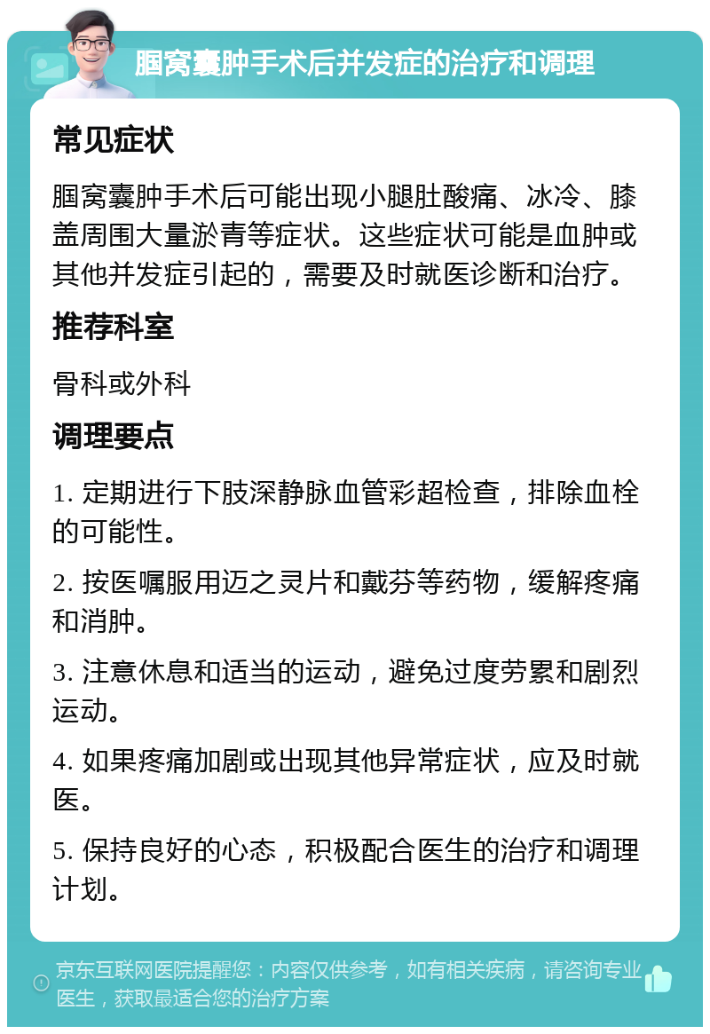 腘窝囊肿手术后并发症的治疗和调理 常见症状 腘窝囊肿手术后可能出现小腿肚酸痛、冰冷、膝盖周围大量淤青等症状。这些症状可能是血肿或其他并发症引起的，需要及时就医诊断和治疗。 推荐科室 骨科或外科 调理要点 1. 定期进行下肢深静脉血管彩超检查，排除血栓的可能性。 2. 按医嘱服用迈之灵片和戴芬等药物，缓解疼痛和消肿。 3. 注意休息和适当的运动，避免过度劳累和剧烈运动。 4. 如果疼痛加剧或出现其他异常症状，应及时就医。 5. 保持良好的心态，积极配合医生的治疗和调理计划。