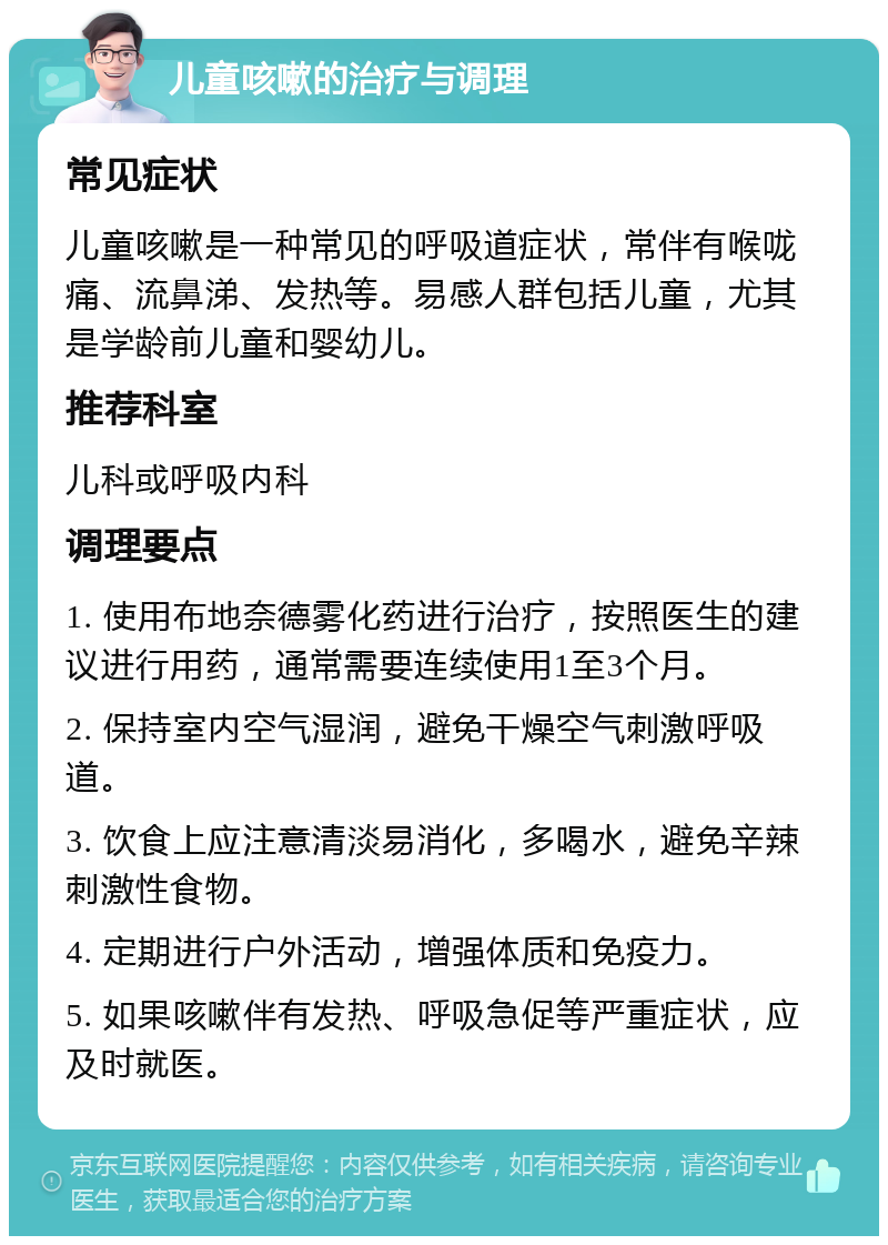 儿童咳嗽的治疗与调理 常见症状 儿童咳嗽是一种常见的呼吸道症状，常伴有喉咙痛、流鼻涕、发热等。易感人群包括儿童，尤其是学龄前儿童和婴幼儿。 推荐科室 儿科或呼吸内科 调理要点 1. 使用布地奈德雾化药进行治疗，按照医生的建议进行用药，通常需要连续使用1至3个月。 2. 保持室内空气湿润，避免干燥空气刺激呼吸道。 3. 饮食上应注意清淡易消化，多喝水，避免辛辣刺激性食物。 4. 定期进行户外活动，增强体质和免疫力。 5. 如果咳嗽伴有发热、呼吸急促等严重症状，应及时就医。