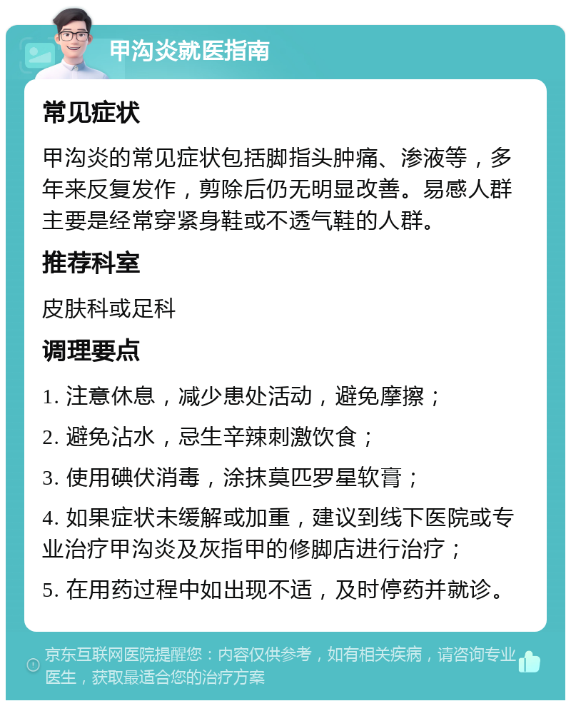 甲沟炎就医指南 常见症状 甲沟炎的常见症状包括脚指头肿痛、渗液等，多年来反复发作，剪除后仍无明显改善。易感人群主要是经常穿紧身鞋或不透气鞋的人群。 推荐科室 皮肤科或足科 调理要点 1. 注意休息，减少患处活动，避免摩擦； 2. 避免沾水，忌生辛辣刺激饮食； 3. 使用碘伏消毒，涂抹莫匹罗星软膏； 4. 如果症状未缓解或加重，建议到线下医院或专业治疗甲沟炎及灰指甲的修脚店进行治疗； 5. 在用药过程中如出现不适，及时停药并就诊。