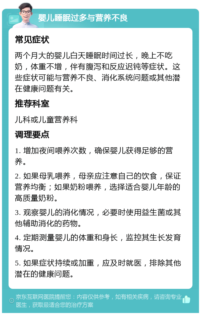 婴儿睡眠过多与营养不良 常见症状 两个月大的婴儿白天睡眠时间过长，晚上不吃奶，体重不增，伴有腹泻和反应迟钝等症状。这些症状可能与营养不良、消化系统问题或其他潜在健康问题有关。 推荐科室 儿科或儿童营养科 调理要点 1. 增加夜间喂养次数，确保婴儿获得足够的营养。 2. 如果母乳喂养，母亲应注意自己的饮食，保证营养均衡；如果奶粉喂养，选择适合婴儿年龄的高质量奶粉。 3. 观察婴儿的消化情况，必要时使用益生菌或其他辅助消化的药物。 4. 定期测量婴儿的体重和身长，监控其生长发育情况。 5. 如果症状持续或加重，应及时就医，排除其他潜在的健康问题。