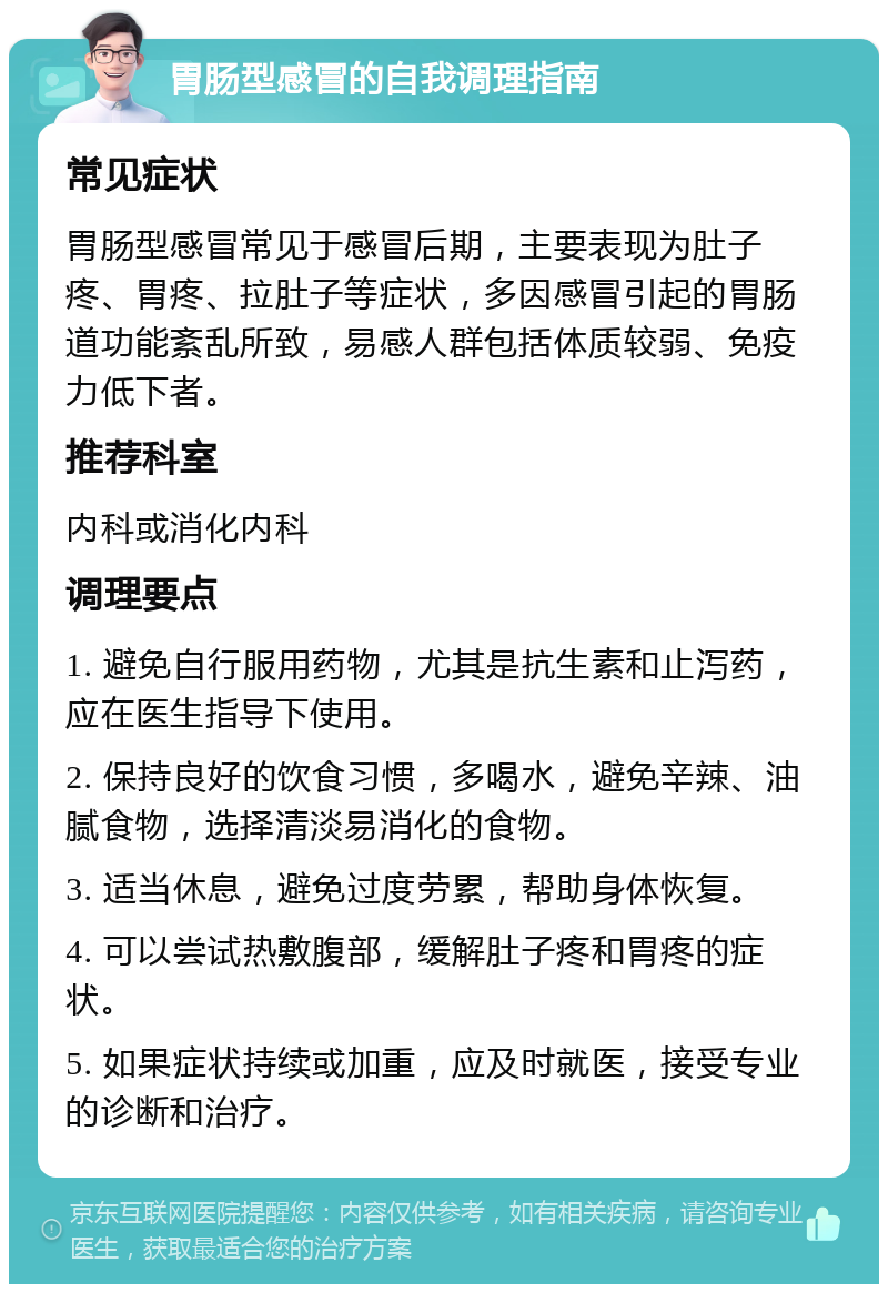 胃肠型感冒的自我调理指南 常见症状 胃肠型感冒常见于感冒后期，主要表现为肚子疼、胃疼、拉肚子等症状，多因感冒引起的胃肠道功能紊乱所致，易感人群包括体质较弱、免疫力低下者。 推荐科室 内科或消化内科 调理要点 1. 避免自行服用药物，尤其是抗生素和止泻药，应在医生指导下使用。 2. 保持良好的饮食习惯，多喝水，避免辛辣、油腻食物，选择清淡易消化的食物。 3. 适当休息，避免过度劳累，帮助身体恢复。 4. 可以尝试热敷腹部，缓解肚子疼和胃疼的症状。 5. 如果症状持续或加重，应及时就医，接受专业的诊断和治疗。