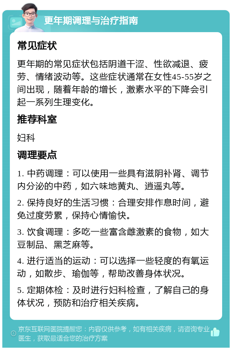 更年期调理与治疗指南 常见症状 更年期的常见症状包括阴道干涩、性欲减退、疲劳、情绪波动等。这些症状通常在女性45-55岁之间出现，随着年龄的增长，激素水平的下降会引起一系列生理变化。 推荐科室 妇科 调理要点 1. 中药调理：可以使用一些具有滋阴补肾、调节内分泌的中药，如六味地黄丸、逍遥丸等。 2. 保持良好的生活习惯：合理安排作息时间，避免过度劳累，保持心情愉快。 3. 饮食调理：多吃一些富含雌激素的食物，如大豆制品、黑芝麻等。 4. 进行适当的运动：可以选择一些轻度的有氧运动，如散步、瑜伽等，帮助改善身体状况。 5. 定期体检：及时进行妇科检查，了解自己的身体状况，预防和治疗相关疾病。