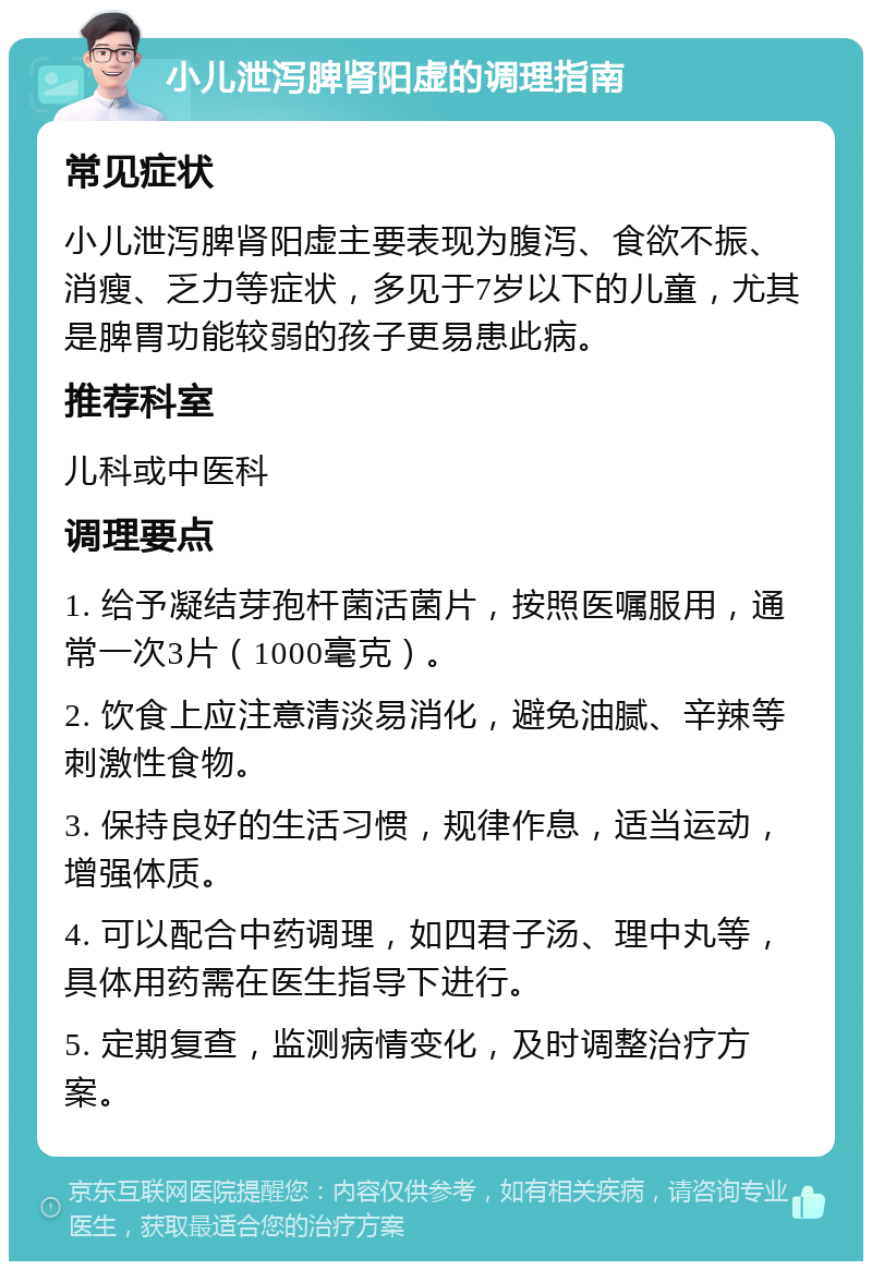 小儿泄泻脾肾阳虚的调理指南 常见症状 小儿泄泻脾肾阳虚主要表现为腹泻、食欲不振、消瘦、乏力等症状，多见于7岁以下的儿童，尤其是脾胃功能较弱的孩子更易患此病。 推荐科室 儿科或中医科 调理要点 1. 给予凝结芽孢杆菌活菌片，按照医嘱服用，通常一次3片（1000毫克）。 2. 饮食上应注意清淡易消化，避免油腻、辛辣等刺激性食物。 3. 保持良好的生活习惯，规律作息，适当运动，增强体质。 4. 可以配合中药调理，如四君子汤、理中丸等，具体用药需在医生指导下进行。 5. 定期复查，监测病情变化，及时调整治疗方案。