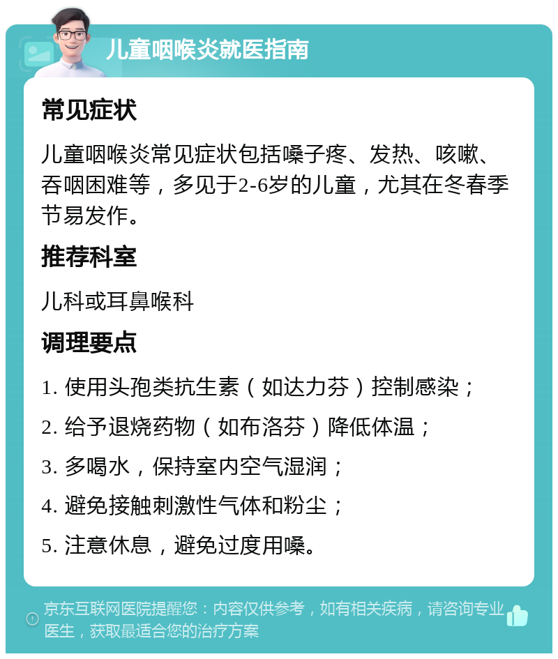 儿童咽喉炎就医指南 常见症状 儿童咽喉炎常见症状包括嗓子疼、发热、咳嗽、吞咽困难等，多见于2-6岁的儿童，尤其在冬春季节易发作。 推荐科室 儿科或耳鼻喉科 调理要点 1. 使用头孢类抗生素（如达力芬）控制感染； 2. 给予退烧药物（如布洛芬）降低体温； 3. 多喝水，保持室内空气湿润； 4. 避免接触刺激性气体和粉尘； 5. 注意休息，避免过度用嗓。