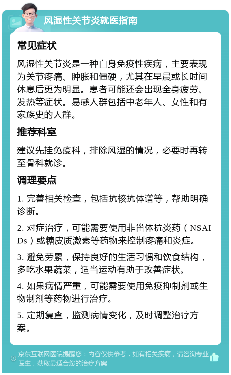 风湿性关节炎就医指南 常见症状 风湿性关节炎是一种自身免疫性疾病，主要表现为关节疼痛、肿胀和僵硬，尤其在早晨或长时间休息后更为明显。患者可能还会出现全身疲劳、发热等症状。易感人群包括中老年人、女性和有家族史的人群。 推荐科室 建议先挂免疫科，排除风湿的情况，必要时再转至骨科就诊。 调理要点 1. 完善相关检查，包括抗核抗体谱等，帮助明确诊断。 2. 对症治疗，可能需要使用非甾体抗炎药（NSAIDs）或糖皮质激素等药物来控制疼痛和炎症。 3. 避免劳累，保持良好的生活习惯和饮食结构，多吃水果蔬菜，适当运动有助于改善症状。 4. 如果病情严重，可能需要使用免疫抑制剂或生物制剂等药物进行治疗。 5. 定期复查，监测病情变化，及时调整治疗方案。