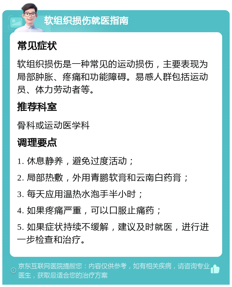 软组织损伤就医指南 常见症状 软组织损伤是一种常见的运动损伤，主要表现为局部肿胀、疼痛和功能障碍。易感人群包括运动员、体力劳动者等。 推荐科室 骨科或运动医学科 调理要点 1. 休息静养，避免过度活动； 2. 局部热敷，外用青鹏软膏和云南白药膏； 3. 每天应用温热水泡手半小时； 4. 如果疼痛严重，可以口服止痛药； 5. 如果症状持续不缓解，建议及时就医，进行进一步检查和治疗。