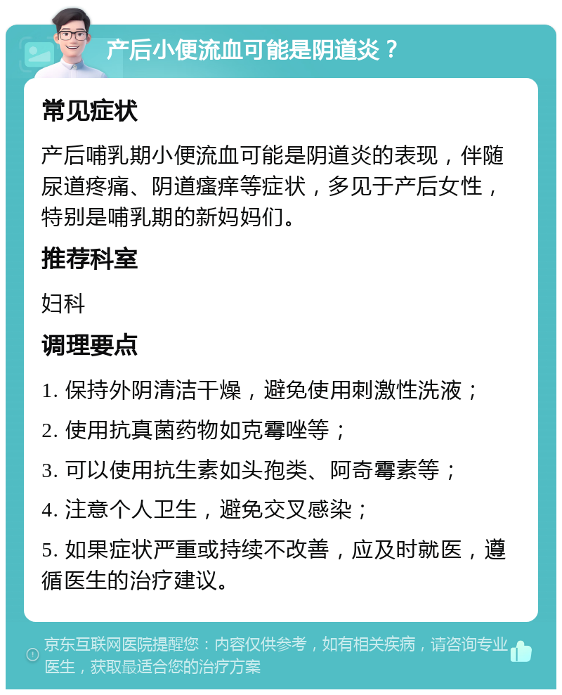 产后小便流血可能是阴道炎？ 常见症状 产后哺乳期小便流血可能是阴道炎的表现，伴随尿道疼痛、阴道瘙痒等症状，多见于产后女性，特别是哺乳期的新妈妈们。 推荐科室 妇科 调理要点 1. 保持外阴清洁干燥，避免使用刺激性洗液； 2. 使用抗真菌药物如克霉唑等； 3. 可以使用抗生素如头孢类、阿奇霉素等； 4. 注意个人卫生，避免交叉感染； 5. 如果症状严重或持续不改善，应及时就医，遵循医生的治疗建议。