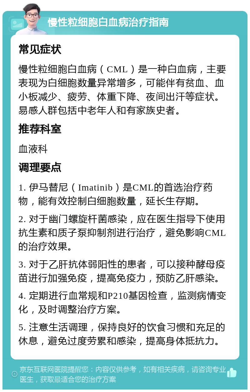 慢性粒细胞白血病治疗指南 常见症状 慢性粒细胞白血病（CML）是一种白血病，主要表现为白细胞数量异常增多，可能伴有贫血、血小板减少、疲劳、体重下降、夜间出汗等症状。易感人群包括中老年人和有家族史者。 推荐科室 血液科 调理要点 1. 伊马替尼（Imatinib）是CML的首选治疗药物，能有效控制白细胞数量，延长生存期。 2. 对于幽门螺旋杆菌感染，应在医生指导下使用抗生素和质子泵抑制剂进行治疗，避免影响CML的治疗效果。 3. 对于乙肝抗体弱阳性的患者，可以接种酵母疫苗进行加强免疫，提高免疫力，预防乙肝感染。 4. 定期进行血常规和P210基因检查，监测病情变化，及时调整治疗方案。 5. 注意生活调理，保持良好的饮食习惯和充足的休息，避免过度劳累和感染，提高身体抵抗力。