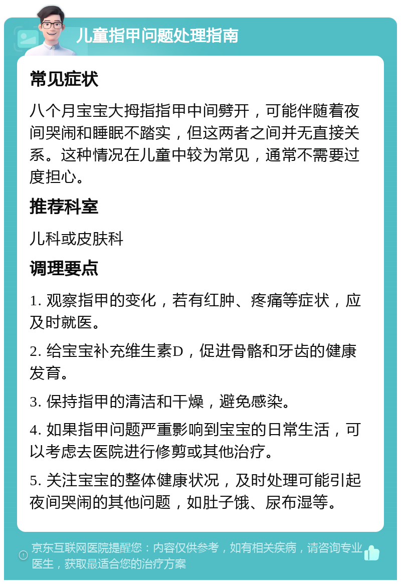 儿童指甲问题处理指南 常见症状 八个月宝宝大拇指指甲中间劈开，可能伴随着夜间哭闹和睡眠不踏实，但这两者之间并无直接关系。这种情况在儿童中较为常见，通常不需要过度担心。 推荐科室 儿科或皮肤科 调理要点 1. 观察指甲的变化，若有红肿、疼痛等症状，应及时就医。 2. 给宝宝补充维生素D，促进骨骼和牙齿的健康发育。 3. 保持指甲的清洁和干燥，避免感染。 4. 如果指甲问题严重影响到宝宝的日常生活，可以考虑去医院进行修剪或其他治疗。 5. 关注宝宝的整体健康状况，及时处理可能引起夜间哭闹的其他问题，如肚子饿、尿布湿等。