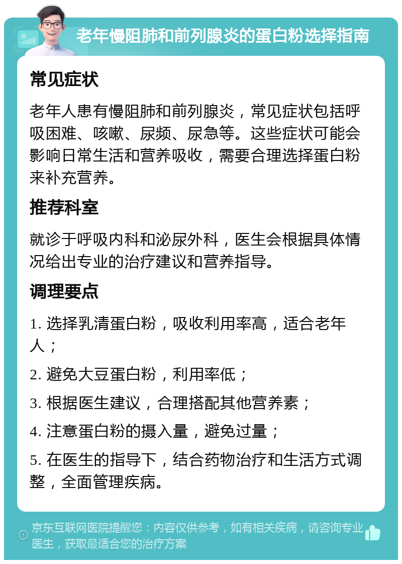 老年慢阻肺和前列腺炎的蛋白粉选择指南 常见症状 老年人患有慢阻肺和前列腺炎，常见症状包括呼吸困难、咳嗽、尿频、尿急等。这些症状可能会影响日常生活和营养吸收，需要合理选择蛋白粉来补充营养。 推荐科室 就诊于呼吸内科和泌尿外科，医生会根据具体情况给出专业的治疗建议和营养指导。 调理要点 1. 选择乳清蛋白粉，吸收利用率高，适合老年人； 2. 避免大豆蛋白粉，利用率低； 3. 根据医生建议，合理搭配其他营养素； 4. 注意蛋白粉的摄入量，避免过量； 5. 在医生的指导下，结合药物治疗和生活方式调整，全面管理疾病。