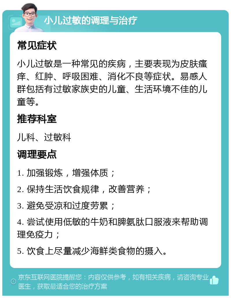 小儿过敏的调理与治疗 常见症状 小儿过敏是一种常见的疾病，主要表现为皮肤瘙痒、红肿、呼吸困难、消化不良等症状。易感人群包括有过敏家族史的儿童、生活环境不佳的儿童等。 推荐科室 儿科、过敏科 调理要点 1. 加强锻炼，增强体质； 2. 保持生活饮食规律，改善营养； 3. 避免受凉和过度劳累； 4. 尝试使用低敏的牛奶和脾氨肽口服液来帮助调理免疫力； 5. 饮食上尽量减少海鲜类食物的摄入。