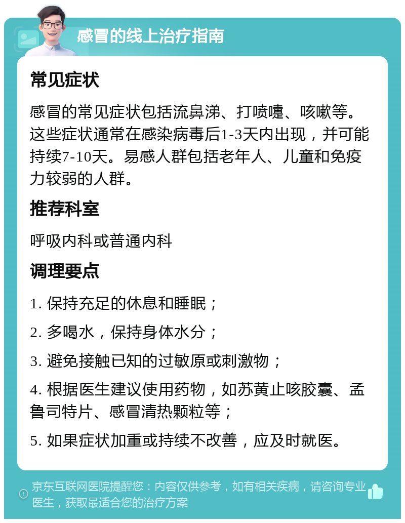 感冒的线上治疗指南 常见症状 感冒的常见症状包括流鼻涕、打喷嚏、咳嗽等。这些症状通常在感染病毒后1-3天内出现，并可能持续7-10天。易感人群包括老年人、儿童和免疫力较弱的人群。 推荐科室 呼吸内科或普通内科 调理要点 1. 保持充足的休息和睡眠； 2. 多喝水，保持身体水分； 3. 避免接触已知的过敏原或刺激物； 4. 根据医生建议使用药物，如苏黄止咳胶囊、孟鲁司特片、感冒清热颗粒等； 5. 如果症状加重或持续不改善，应及时就医。