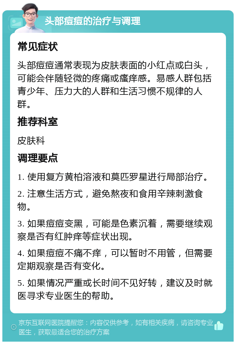 头部痘痘的治疗与调理 常见症状 头部痘痘通常表现为皮肤表面的小红点或白头，可能会伴随轻微的疼痛或瘙痒感。易感人群包括青少年、压力大的人群和生活习惯不规律的人群。 推荐科室 皮肤科 调理要点 1. 使用复方黄柏溶液和莫匹罗星进行局部治疗。 2. 注意生活方式，避免熬夜和食用辛辣刺激食物。 3. 如果痘痘变黑，可能是色素沉着，需要继续观察是否有红肿痒等症状出现。 4. 如果痘痘不痛不痒，可以暂时不用管，但需要定期观察是否有变化。 5. 如果情况严重或长时间不见好转，建议及时就医寻求专业医生的帮助。