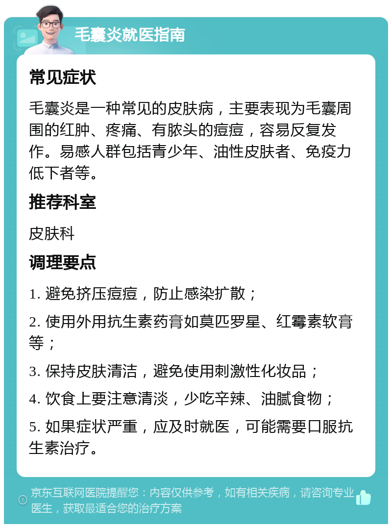 毛囊炎就医指南 常见症状 毛囊炎是一种常见的皮肤病，主要表现为毛囊周围的红肿、疼痛、有脓头的痘痘，容易反复发作。易感人群包括青少年、油性皮肤者、免疫力低下者等。 推荐科室 皮肤科 调理要点 1. 避免挤压痘痘，防止感染扩散； 2. 使用外用抗生素药膏如莫匹罗星、红霉素软膏等； 3. 保持皮肤清洁，避免使用刺激性化妆品； 4. 饮食上要注意清淡，少吃辛辣、油腻食物； 5. 如果症状严重，应及时就医，可能需要口服抗生素治疗。