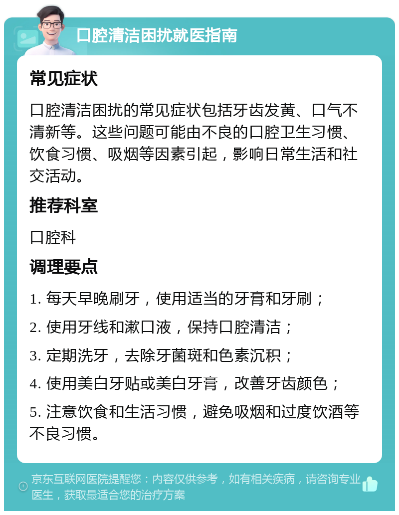 口腔清洁困扰就医指南 常见症状 口腔清洁困扰的常见症状包括牙齿发黄、口气不清新等。这些问题可能由不良的口腔卫生习惯、饮食习惯、吸烟等因素引起，影响日常生活和社交活动。 推荐科室 口腔科 调理要点 1. 每天早晚刷牙，使用适当的牙膏和牙刷； 2. 使用牙线和漱口液，保持口腔清洁； 3. 定期洗牙，去除牙菌斑和色素沉积； 4. 使用美白牙贴或美白牙膏，改善牙齿颜色； 5. 注意饮食和生活习惯，避免吸烟和过度饮酒等不良习惯。