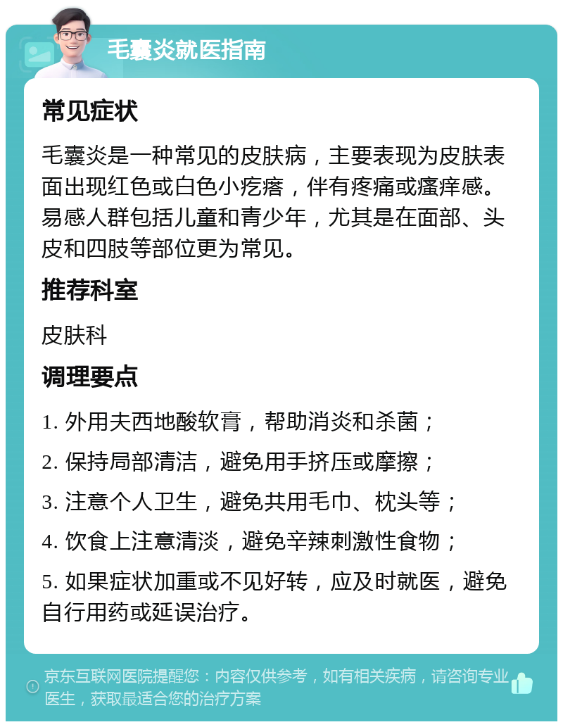 毛囊炎就医指南 常见症状 毛囊炎是一种常见的皮肤病，主要表现为皮肤表面出现红色或白色小疙瘩，伴有疼痛或瘙痒感。易感人群包括儿童和青少年，尤其是在面部、头皮和四肢等部位更为常见。 推荐科室 皮肤科 调理要点 1. 外用夫西地酸软膏，帮助消炎和杀菌； 2. 保持局部清洁，避免用手挤压或摩擦； 3. 注意个人卫生，避免共用毛巾、枕头等； 4. 饮食上注意清淡，避免辛辣刺激性食物； 5. 如果症状加重或不见好转，应及时就医，避免自行用药或延误治疗。