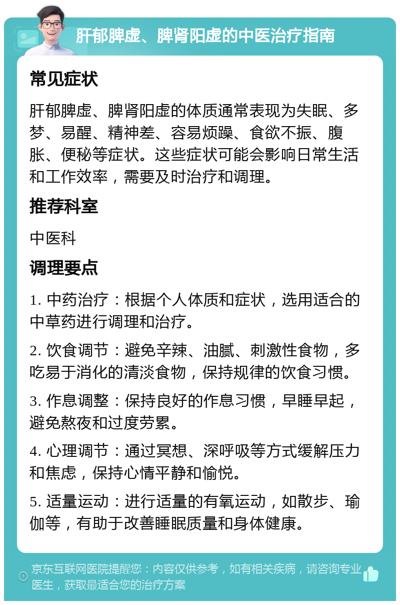 肝郁脾虚、脾肾阳虚的中医治疗指南 常见症状 肝郁脾虚、脾肾阳虚的体质通常表现为失眠、多梦、易醒、精神差、容易烦躁、食欲不振、腹胀、便秘等症状。这些症状可能会影响日常生活和工作效率，需要及时治疗和调理。 推荐科室 中医科 调理要点 1. 中药治疗：根据个人体质和症状，选用适合的中草药进行调理和治疗。 2. 饮食调节：避免辛辣、油腻、刺激性食物，多吃易于消化的清淡食物，保持规律的饮食习惯。 3. 作息调整：保持良好的作息习惯，早睡早起，避免熬夜和过度劳累。 4. 心理调节：通过冥想、深呼吸等方式缓解压力和焦虑，保持心情平静和愉悦。 5. 适量运动：进行适量的有氧运动，如散步、瑜伽等，有助于改善睡眠质量和身体健康。