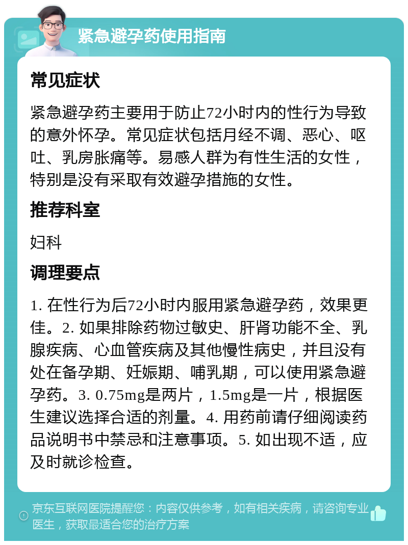 紧急避孕药使用指南 常见症状 紧急避孕药主要用于防止72小时内的性行为导致的意外怀孕。常见症状包括月经不调、恶心、呕吐、乳房胀痛等。易感人群为有性生活的女性，特别是没有采取有效避孕措施的女性。 推荐科室 妇科 调理要点 1. 在性行为后72小时内服用紧急避孕药，效果更佳。2. 如果排除药物过敏史、肝肾功能不全、乳腺疾病、心血管疾病及其他慢性病史，并且没有处在备孕期、妊娠期、哺乳期，可以使用紧急避孕药。3. 0.75mg是两片，1.5mg是一片，根据医生建议选择合适的剂量。4. 用药前请仔细阅读药品说明书中禁忌和注意事项。5. 如出现不适，应及时就诊检查。