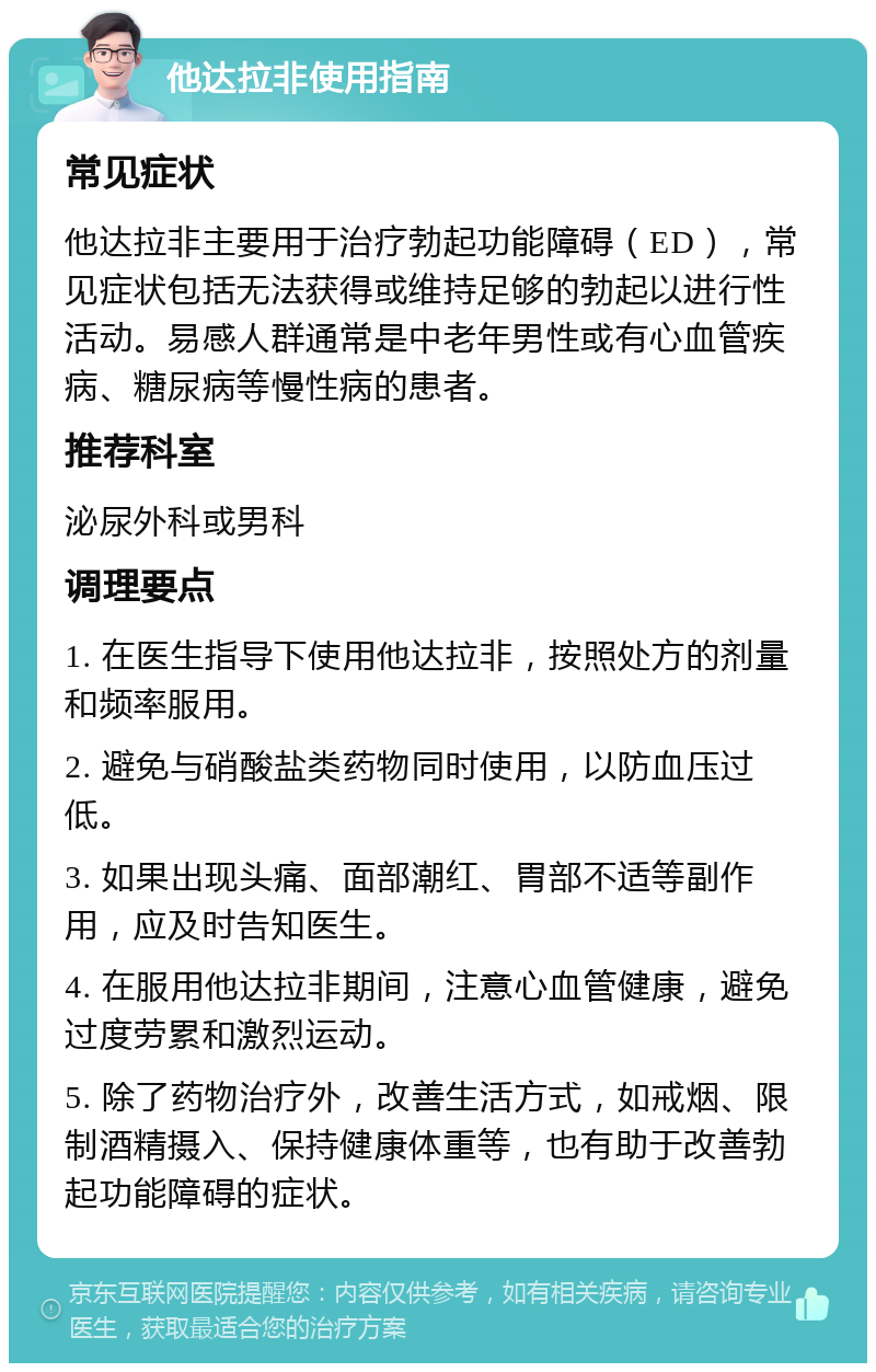 他达拉非使用指南 常见症状 他达拉非主要用于治疗勃起功能障碍（ED），常见症状包括无法获得或维持足够的勃起以进行性活动。易感人群通常是中老年男性或有心血管疾病、糖尿病等慢性病的患者。 推荐科室 泌尿外科或男科 调理要点 1. 在医生指导下使用他达拉非，按照处方的剂量和频率服用。 2. 避免与硝酸盐类药物同时使用，以防血压过低。 3. 如果出现头痛、面部潮红、胃部不适等副作用，应及时告知医生。 4. 在服用他达拉非期间，注意心血管健康，避免过度劳累和激烈运动。 5. 除了药物治疗外，改善生活方式，如戒烟、限制酒精摄入、保持健康体重等，也有助于改善勃起功能障碍的症状。