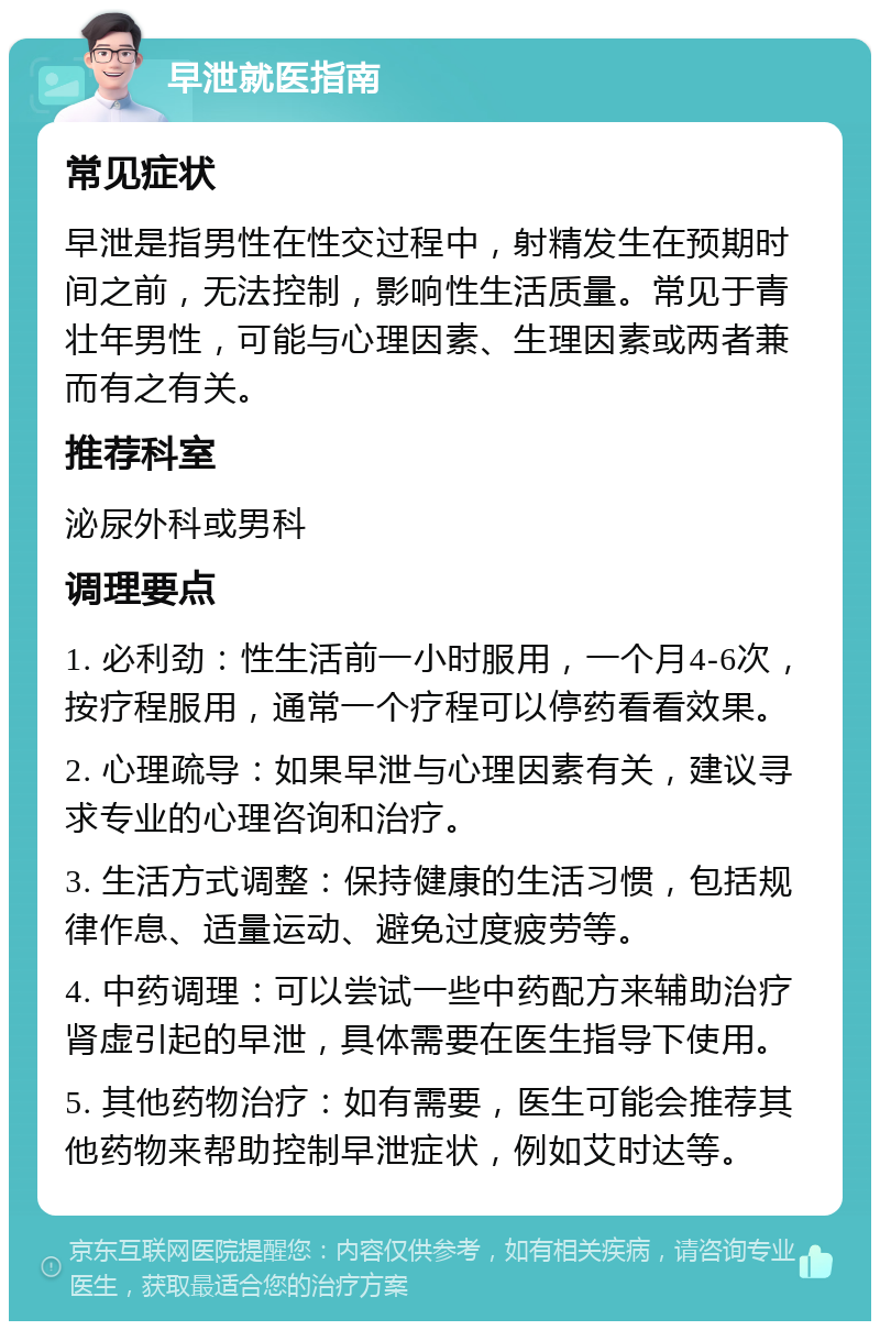 早泄就医指南 常见症状 早泄是指男性在性交过程中，射精发生在预期时间之前，无法控制，影响性生活质量。常见于青壮年男性，可能与心理因素、生理因素或两者兼而有之有关。 推荐科室 泌尿外科或男科 调理要点 1. 必利劲：性生活前一小时服用，一个月4-6次，按疗程服用，通常一个疗程可以停药看看效果。 2. 心理疏导：如果早泄与心理因素有关，建议寻求专业的心理咨询和治疗。 3. 生活方式调整：保持健康的生活习惯，包括规律作息、适量运动、避免过度疲劳等。 4. 中药调理：可以尝试一些中药配方来辅助治疗肾虚引起的早泄，具体需要在医生指导下使用。 5. 其他药物治疗：如有需要，医生可能会推荐其他药物来帮助控制早泄症状，例如艾时达等。