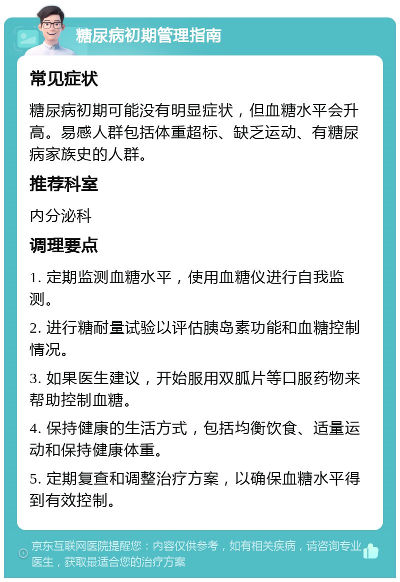 糖尿病初期管理指南 常见症状 糖尿病初期可能没有明显症状，但血糖水平会升高。易感人群包括体重超标、缺乏运动、有糖尿病家族史的人群。 推荐科室 内分泌科 调理要点 1. 定期监测血糖水平，使用血糖仪进行自我监测。 2. 进行糖耐量试验以评估胰岛素功能和血糖控制情况。 3. 如果医生建议，开始服用双胍片等口服药物来帮助控制血糖。 4. 保持健康的生活方式，包括均衡饮食、适量运动和保持健康体重。 5. 定期复查和调整治疗方案，以确保血糖水平得到有效控制。