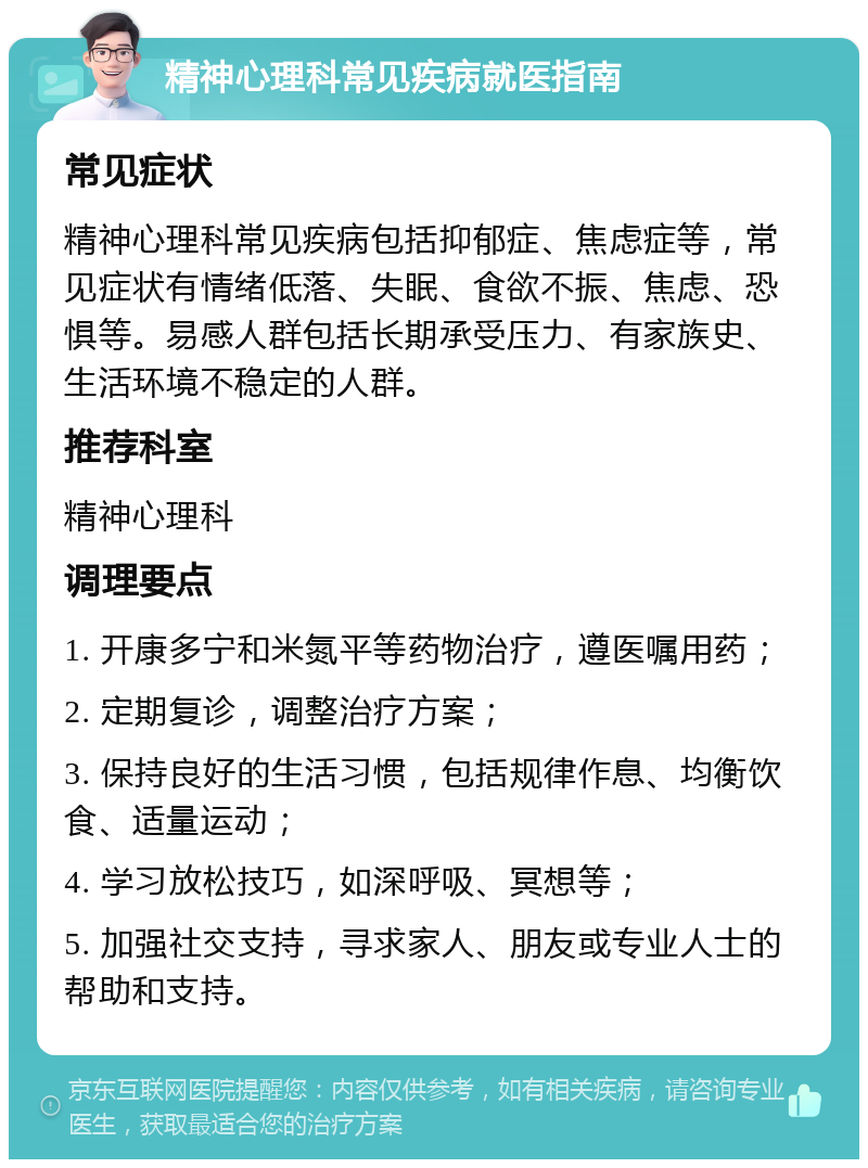 精神心理科常见疾病就医指南 常见症状 精神心理科常见疾病包括抑郁症、焦虑症等，常见症状有情绪低落、失眠、食欲不振、焦虑、恐惧等。易感人群包括长期承受压力、有家族史、生活环境不稳定的人群。 推荐科室 精神心理科 调理要点 1. 开康多宁和米氮平等药物治疗，遵医嘱用药； 2. 定期复诊，调整治疗方案； 3. 保持良好的生活习惯，包括规律作息、均衡饮食、适量运动； 4. 学习放松技巧，如深呼吸、冥想等； 5. 加强社交支持，寻求家人、朋友或专业人士的帮助和支持。