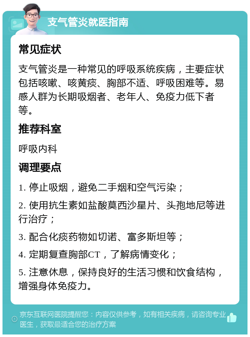 支气管炎就医指南 常见症状 支气管炎是一种常见的呼吸系统疾病，主要症状包括咳嗽、咳黄痰、胸部不适、呼吸困难等。易感人群为长期吸烟者、老年人、免疫力低下者等。 推荐科室 呼吸内科 调理要点 1. 停止吸烟，避免二手烟和空气污染； 2. 使用抗生素如盐酸莫西沙星片、头孢地尼等进行治疗； 3. 配合化痰药物如切诺、富多斯坦等； 4. 定期复查胸部CT，了解病情变化； 5. 注意休息，保持良好的生活习惯和饮食结构，增强身体免疫力。