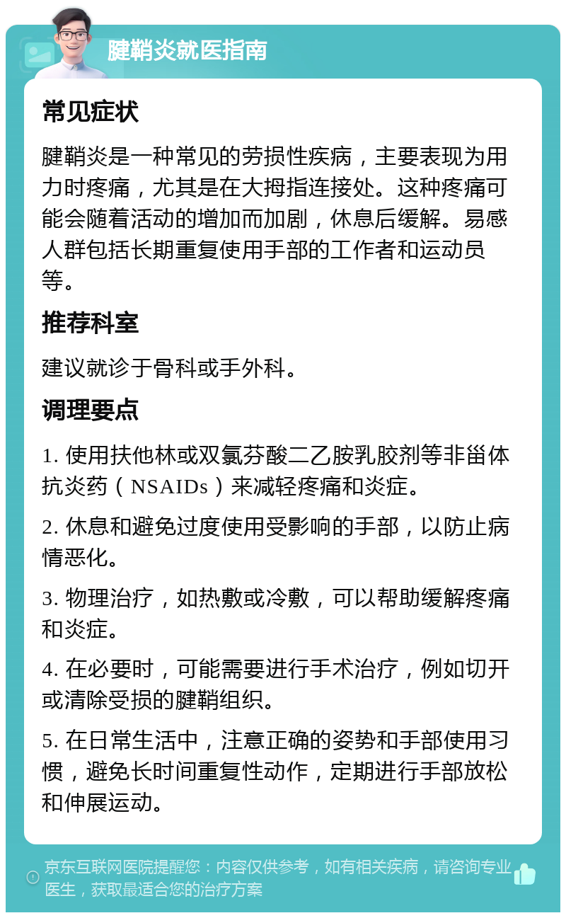 腱鞘炎就医指南 常见症状 腱鞘炎是一种常见的劳损性疾病，主要表现为用力时疼痛，尤其是在大拇指连接处。这种疼痛可能会随着活动的增加而加剧，休息后缓解。易感人群包括长期重复使用手部的工作者和运动员等。 推荐科室 建议就诊于骨科或手外科。 调理要点 1. 使用扶他林或双氯芬酸二乙胺乳胶剂等非甾体抗炎药（NSAIDs）来减轻疼痛和炎症。 2. 休息和避免过度使用受影响的手部，以防止病情恶化。 3. 物理治疗，如热敷或冷敷，可以帮助缓解疼痛和炎症。 4. 在必要时，可能需要进行手术治疗，例如切开或清除受损的腱鞘组织。 5. 在日常生活中，注意正确的姿势和手部使用习惯，避免长时间重复性动作，定期进行手部放松和伸展运动。