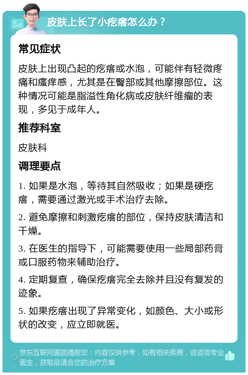 皮肤上长了小疙瘩怎么办？ 常见症状 皮肤上出现凸起的疙瘩或水泡，可能伴有轻微疼痛和瘙痒感，尤其是在臀部或其他摩擦部位。这种情况可能是脂溢性角化病或皮肤纤维瘤的表现，多见于成年人。 推荐科室 皮肤科 调理要点 1. 如果是水泡，等待其自然吸收；如果是硬疙瘩，需要通过激光或手术治疗去除。 2. 避免摩擦和刺激疙瘩的部位，保持皮肤清洁和干燥。 3. 在医生的指导下，可能需要使用一些局部药膏或口服药物来辅助治疗。 4. 定期复查，确保疙瘩完全去除并且没有复发的迹象。 5. 如果疙瘩出现了异常变化，如颜色、大小或形状的改变，应立即就医。