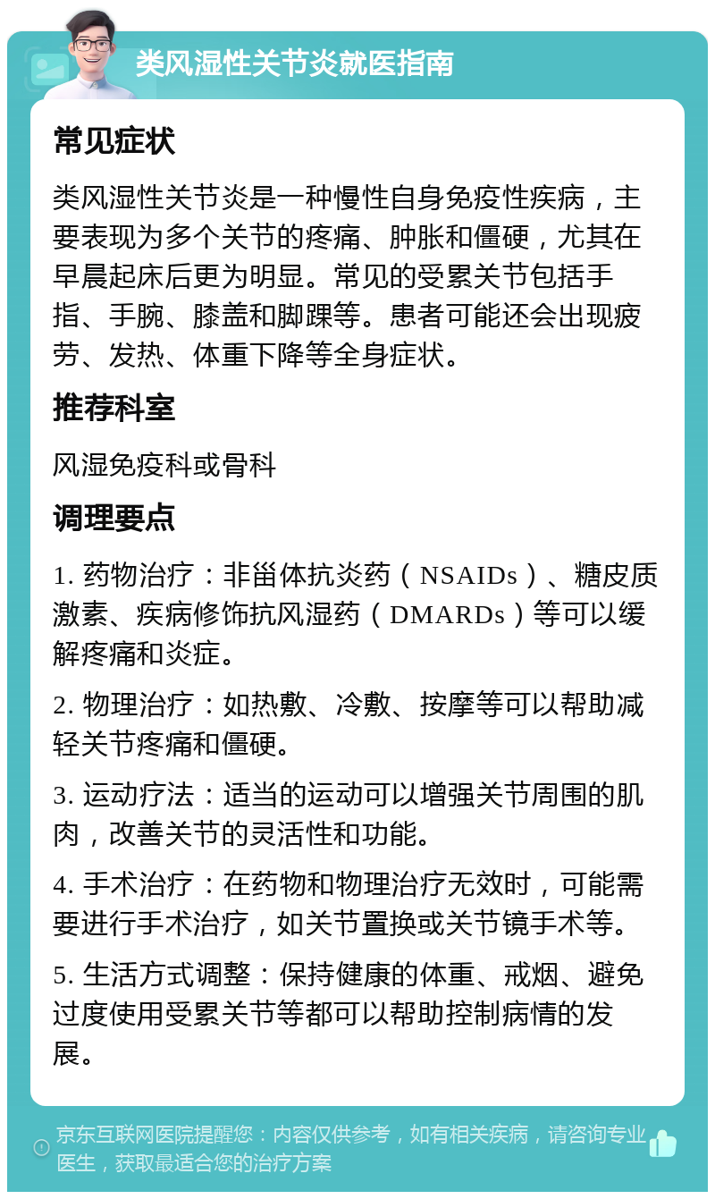 类风湿性关节炎就医指南 常见症状 类风湿性关节炎是一种慢性自身免疫性疾病，主要表现为多个关节的疼痛、肿胀和僵硬，尤其在早晨起床后更为明显。常见的受累关节包括手指、手腕、膝盖和脚踝等。患者可能还会出现疲劳、发热、体重下降等全身症状。 推荐科室 风湿免疫科或骨科 调理要点 1. 药物治疗：非甾体抗炎药（NSAIDs）、糖皮质激素、疾病修饰抗风湿药（DMARDs）等可以缓解疼痛和炎症。 2. 物理治疗：如热敷、冷敷、按摩等可以帮助减轻关节疼痛和僵硬。 3. 运动疗法：适当的运动可以增强关节周围的肌肉，改善关节的灵活性和功能。 4. 手术治疗：在药物和物理治疗无效时，可能需要进行手术治疗，如关节置换或关节镜手术等。 5. 生活方式调整：保持健康的体重、戒烟、避免过度使用受累关节等都可以帮助控制病情的发展。