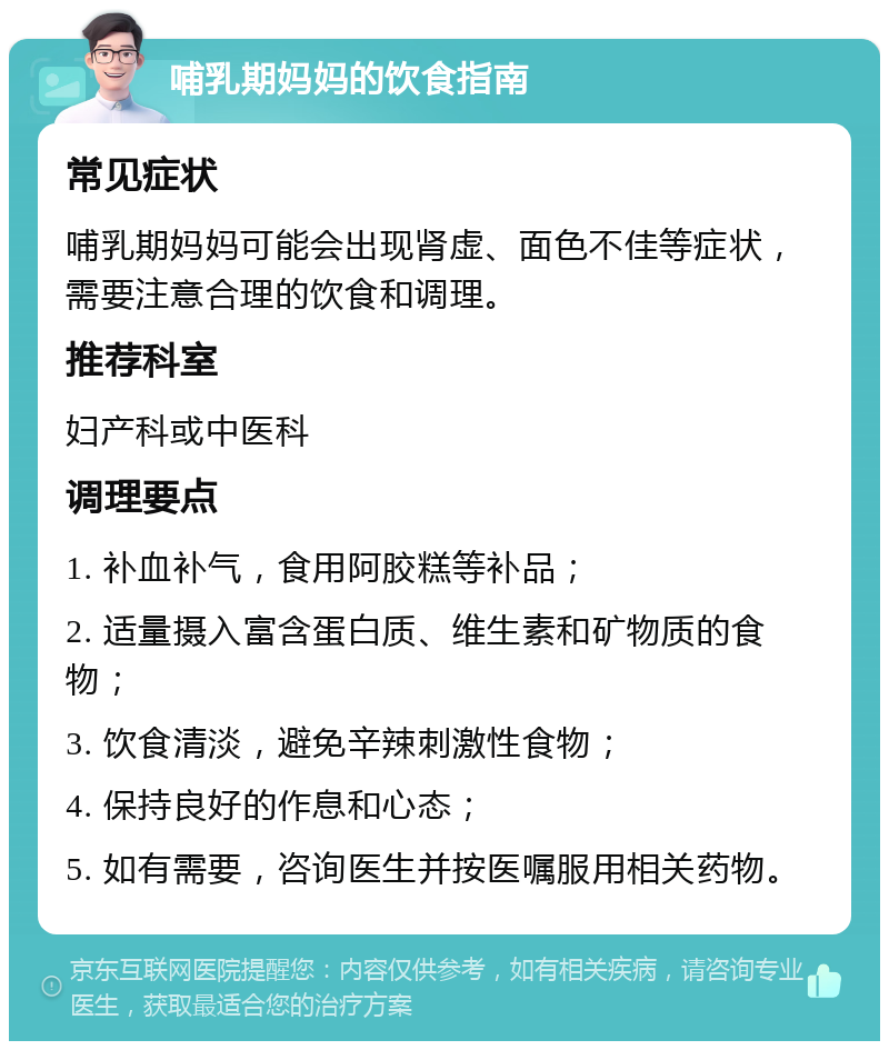 哺乳期妈妈的饮食指南 常见症状 哺乳期妈妈可能会出现肾虚、面色不佳等症状，需要注意合理的饮食和调理。 推荐科室 妇产科或中医科 调理要点 1. 补血补气，食用阿胶糕等补品； 2. 适量摄入富含蛋白质、维生素和矿物质的食物； 3. 饮食清淡，避免辛辣刺激性食物； 4. 保持良好的作息和心态； 5. 如有需要，咨询医生并按医嘱服用相关药物。